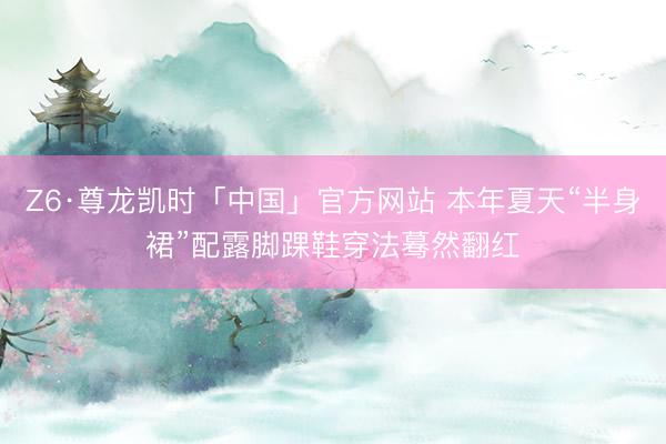 Z6·尊龙凯时「中国」官方网站 本年夏天“半身裙”配露脚踝鞋穿法蓦然翻红