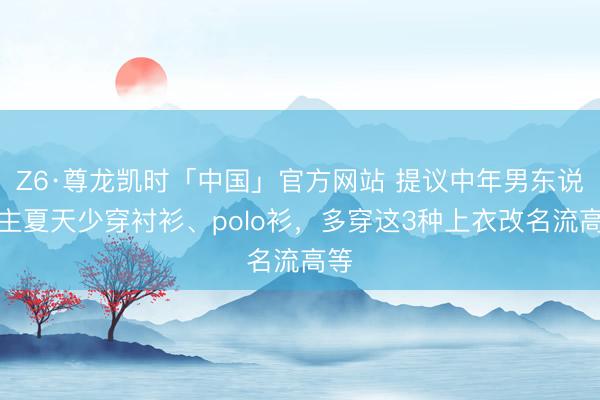 Z6·尊龙凯时「中国」官方网站 提议中年男东说念主夏天少穿衬衫、polo衫，多穿这3种上衣改名流高等