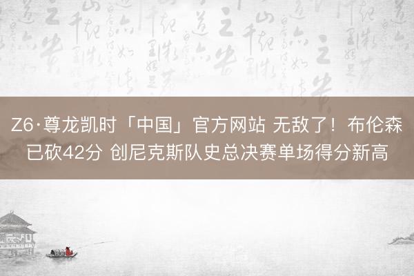 Z6·尊龙凯时「中国」官方网站 无敌了！布伦森已砍42分 创尼克斯队史总决赛单场得分新高