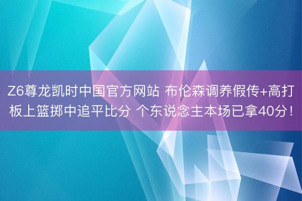 Z6尊龙凯时中国官方网站 布伦森调养假传+高打板上篮掷中追平比分 个东说念主本场已拿40分！