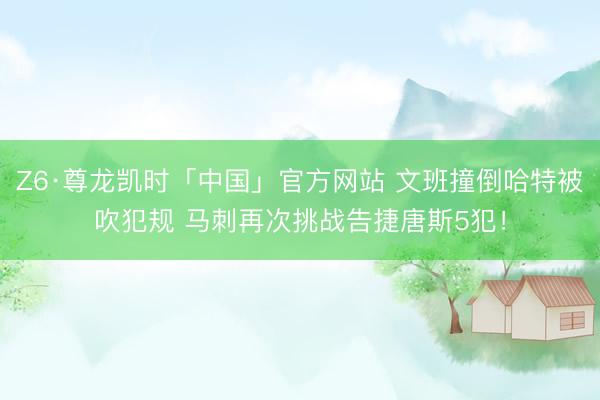 Z6·尊龙凯时「中国」官方网站 文班撞倒哈特被吹犯规 马刺再次挑战告捷唐斯5犯！