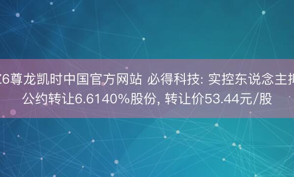 Z6尊龙凯时中国官方网站 必得科技: 实控东说念主拟公约转让6.6140%股份, 转让价53.44元/股