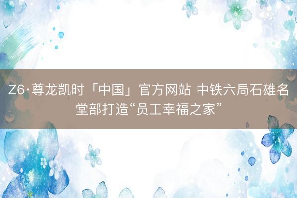 Z6·尊龙凯时「中国」官方网站 中铁六局石雄名堂部打造“员工幸福之家”