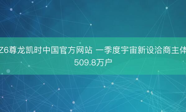 Z6尊龙凯时中国官方网站 一季度宇宙新设洽商主体509.8万户