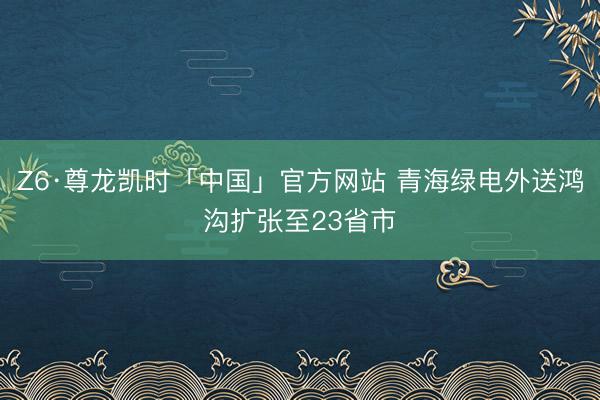 Z6·尊龙凯时「中国」官方网站 青海绿电外送鸿沟扩张至23省市