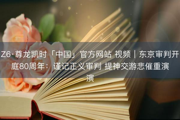 Z6·尊龙凯时「中国」官方网站 视频｜东京审判开庭80周年：谨记正义审判 提神交游悲催重演