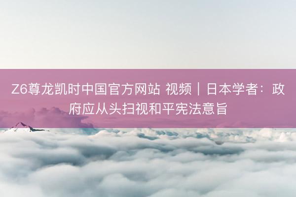 Z6尊龙凯时中国官方网站 视频｜日本学者：政府应从头扫视和平宪法意旨