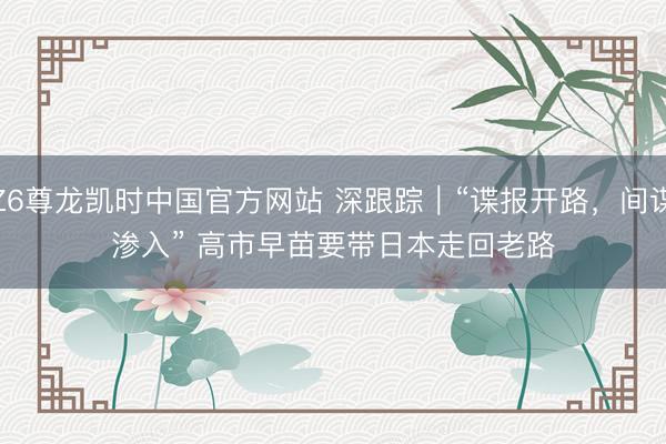 Z6尊龙凯时中国官方网站 深跟踪｜“谍报开路，间谍渗入” 高市早苗要带日本走回老路