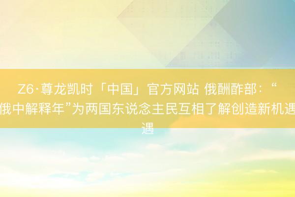 Z6·尊龙凯时「中国」官方网站 俄酬酢部：“俄中解释年”为两国东说念主民互相了解创造新机遇