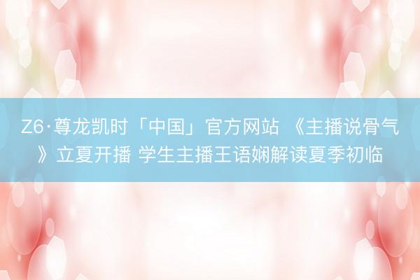 Z6·尊龙凯时「中国」官方网站 《主播说骨气》立夏开播 学生主播王语娴解读夏季初临