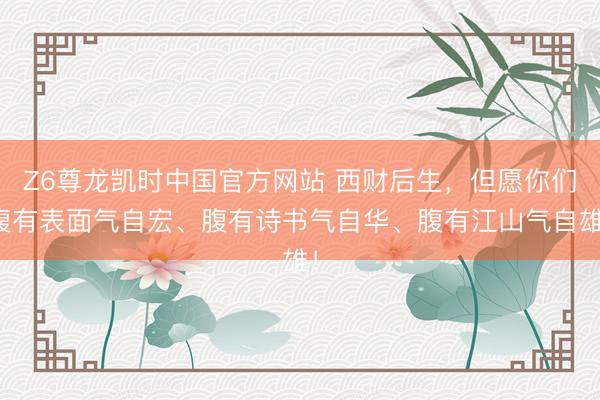 Z6尊龙凯时中国官方网站 西财后生，但愿你们腹有表面气自宏、腹有诗书气自华、腹有江山气自雄！