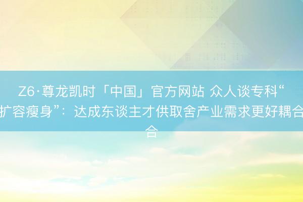 Z6·尊龙凯时「中国」官方网站 众人谈专科“扩容瘦身”：达成东谈主才供取舍产业需求更好耦合