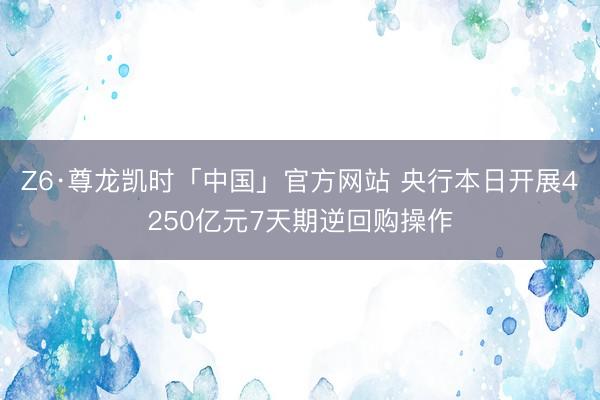 Z6·尊龙凯时「中国」官方网站 央行本日开展4250亿元7天期逆回购操作
