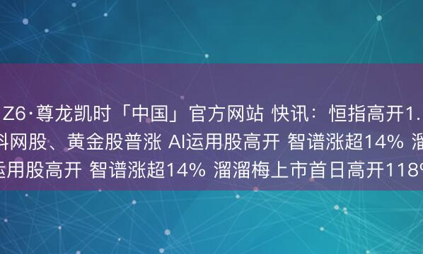 Z6·尊龙凯时「中国」官方网站 快讯：恒指高开1.15% 科指涨1.78% 科网股、黄金股普涨 AI运用股高开 智谱涨超14% 溜溜梅上市首日高开118%