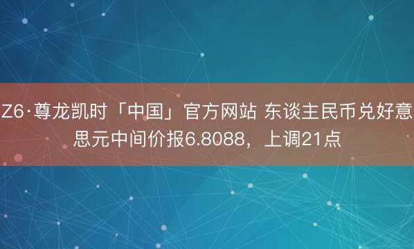 Z6·尊龙凯时「中国」官方网站 东谈主民币兑好意思元中间价报6.8088,上调21点