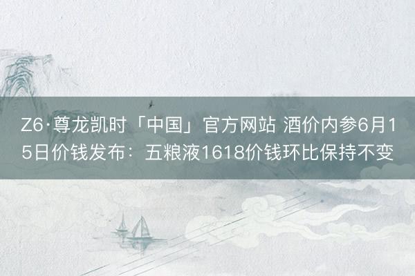 Z6·尊龙凯时「中国」官方网站 酒价内参6月15日价钱发布：五粮液1618价钱环比保持不变