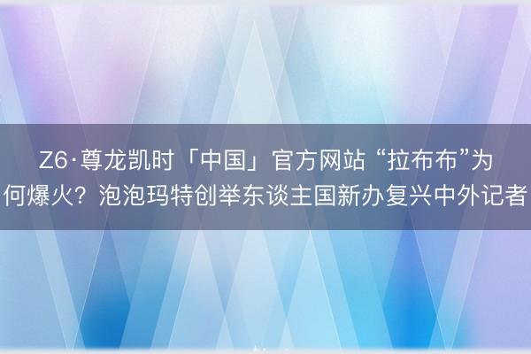 Z6·尊龙凯时「中国」官方网站 “拉布布”为何爆火？泡泡玛特创举东谈主国新办复兴中外记者