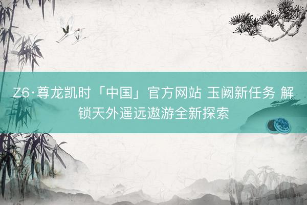 Z6·尊龙凯时「中国」官方网站 玉阙新任务 解锁天外遥远遨游全新探索