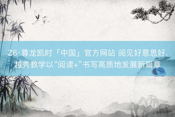 Z6·尊龙凯时「中国」官方网站 阅见好意思好,越秀教学以“阅读+”书写高质地发展新篇章