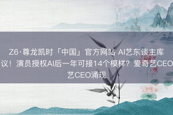 Z6·尊龙凯时「中国」官方网站 AI艺东谈主库引争议！演员授权AI后一年可接14个模样？爱奇艺CEO涌现