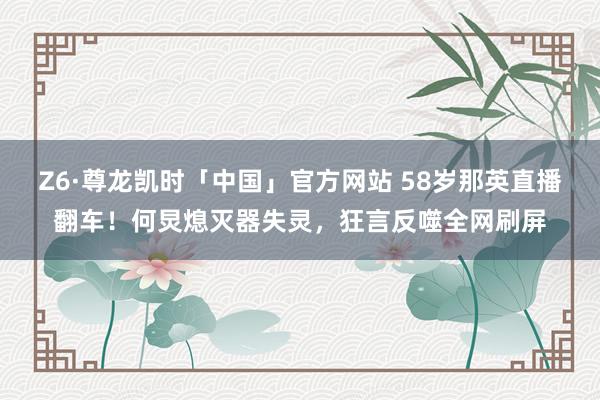 Z6·尊龙凯时「中国」官方网站 58岁那英直播翻车！何炅熄灭器失灵，狂言反噬全网刷屏