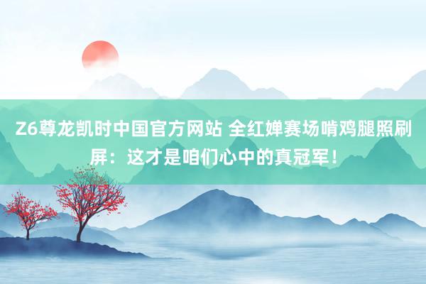 Z6尊龙凯时中国官方网站 全红婵赛场啃鸡腿照刷屏：这才是咱们心中的真冠军！