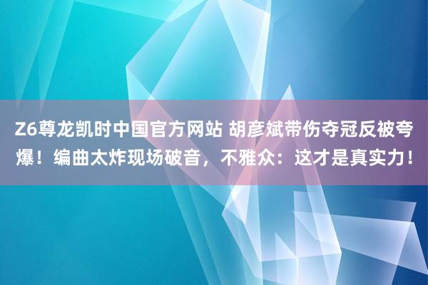 Z6尊龙凯时中国官方网站 胡彦斌带伤夺冠反被夸爆！编曲太炸现场破音，不雅众：这才是真实力！