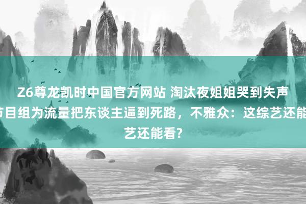 Z6尊龙凯时中国官方网站 淘汰夜姐姐哭到失声！节目组为流量把东谈主逼到死路，不雅众：这综艺还能看?
