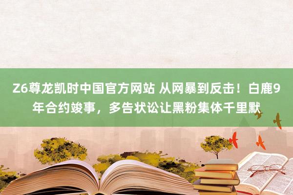 Z6尊龙凯时中国官方网站 从网暴到反击！白鹿9年合约竣事，多告状讼让黑粉集体千里默
