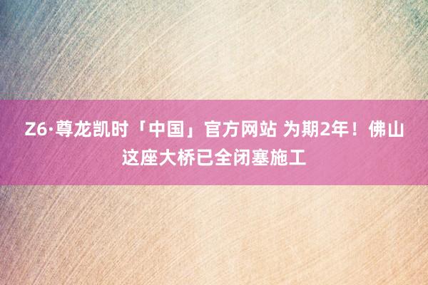 Z6·尊龙凯时「中国」官方网站 为期2年!佛山这座大桥已全闭塞施工