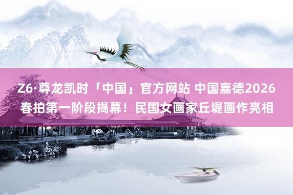 Z6·尊龙凯时「中国」官方网站 中国嘉德2026春拍第一阶段揭幕！民国女画家丘堤画作亮相