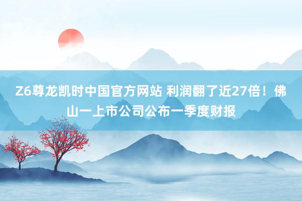 Z6尊龙凯时中国官方网站 利润翻了近27倍！佛山一上市公司公布一季度财报