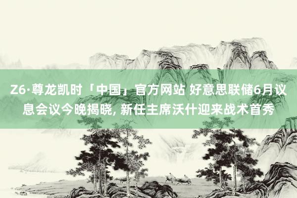 Z6·尊龙凯时「中国」官方网站 好意思联储6月议息会议今晚揭晓, 新任主席沃什迎来战术首秀