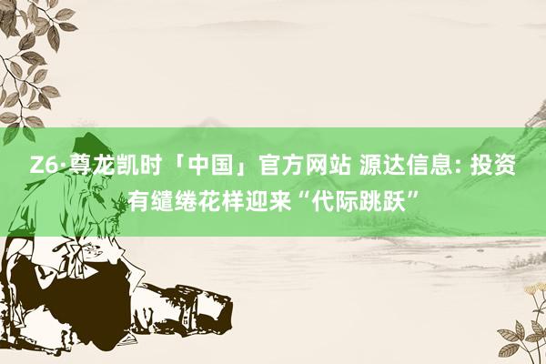 Z6·尊龙凯时「中国」官方网站 源达信息: 投资有缱绻花样迎来“代际跳跃”