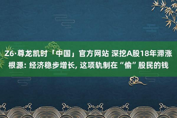 Z6·尊龙凯时「中国」官方网站 深挖A股18年滞涨根源: 经济稳步增长， 这项轨制在“偷”股民的钱