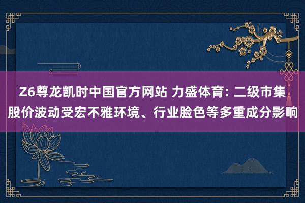 Z6尊龙凯时中国官方网站 力盛体育: 二级市集股价波动受宏不雅环境、行业脸色等多重成分影响