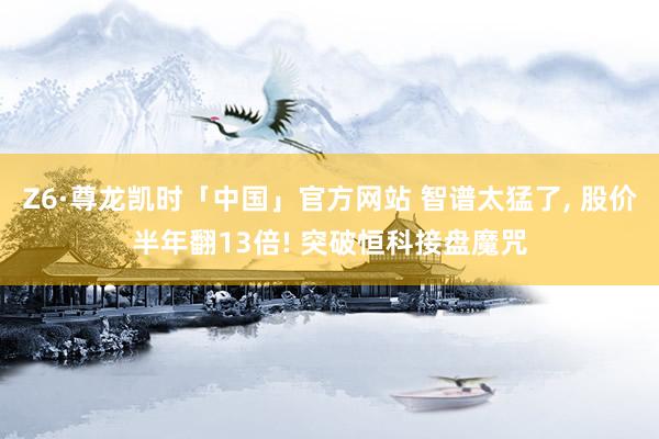 Z6·尊龙凯时「中国」官方网站 智谱太猛了， 股价半年翻13倍! 突破恒科接盘魔咒