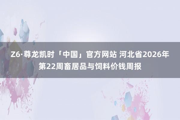 Z6·尊龙凯时「中国」官方网站 河北省2026年第22周畜居品与饲料价钱周报