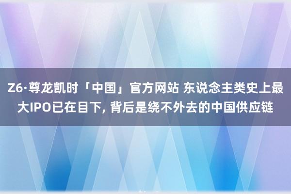 Z6·尊龙凯时「中国」官方网站 东说念主类史上最大IPO已在目下， 背后是绕不外去的中国供应链