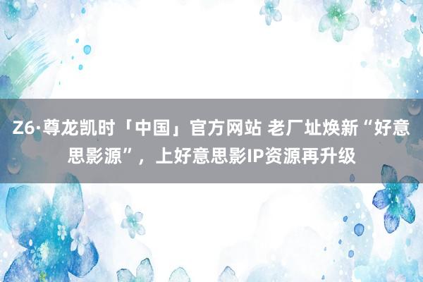 Z6·尊龙凯时「中国」官方网站 老厂址焕新“好意思影源”,上好意思影IP资源再升级