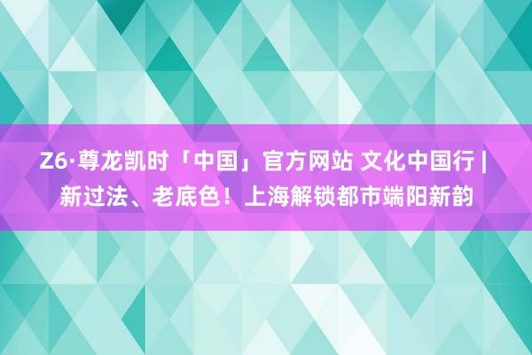 Z6·尊龙凯时「中国」官方网站 文化中国行 | 新过法、老底色!上海解锁都市端阳新韵