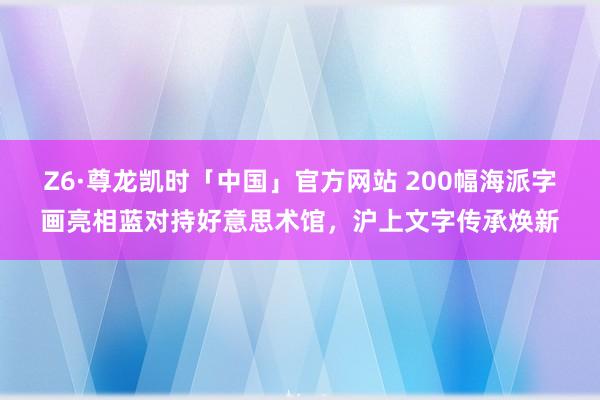 Z6·尊龙凯时「中国」官方网站 200幅海派字画亮相蓝对持好意思术馆，沪上文字传承焕新