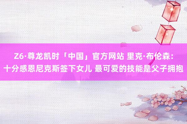 Z6·尊龙凯时「中国」官方网站 里克·布伦森：十分感恩尼克斯签下女儿 最可爱的技能是父子拥抱