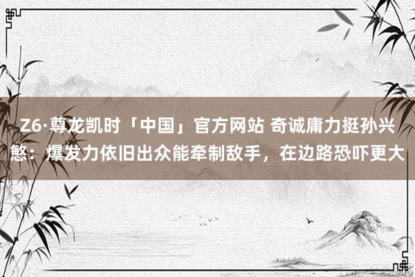 Z6·尊龙凯时「中国」官方网站 奇诚庸力挺孙兴慜:爆发力依旧出众能牵制敌手,在边路恐吓更大