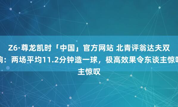 Z6·尊龙凯时「中国」官方网站 北青评翁达夫双响:两场平均11.2分钟造一球,极高效果令东谈主惊叹